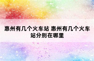 惠州有几个火车站 惠州有几个火车站分别在哪里